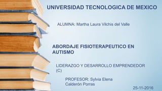 UNIVERSIDAD TECNOLOGICA DE MEXICO
ALUMNA: Martha Laura Vilchis del Valle
ABORDAJE FISIOTERAPEUTICO EN
AUTISMO
LIDERAZGO Y DESARROLLO EMPRENDEDOR
(C)
PROFESOR: Sylvia Elena
Calderón Porras
25-11-2016
 