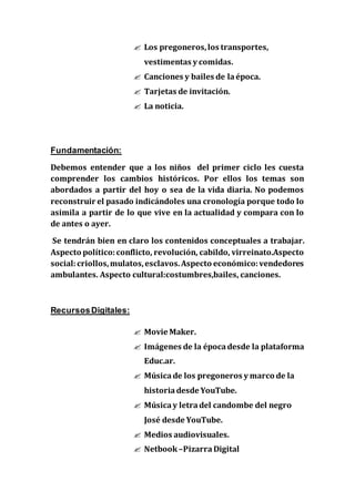  Los pregoneros,los transportes,
vestimentas y comidas.
 Canciones y bailes de laépoca.
 Tarjetas de invitación.
 La noticia.
Fundamentación:
Debemos entender que a los niños del primer ciclo les cuesta
comprender los cambios históricos. Por ellos los temas son
abordados a partir del hoy o sea de la vida diaria. No podemos
reconstruir el pasado indicándoles una cronología porque todo lo
asimila a partir de lo que vive en la actualidad y compara con lo
de antes o ayer.
Se tendrán bien en claro los contenidos conceptuales a trabajar.
Aspecto político:conflicto, revolución, cabildo, virreinato.Aspecto
social:criollos,mulatos,esclavos.Aspecto económico:vendedores
ambulantes. Aspecto cultural:costumbres,bailes, canciones.
RecursosDigitales:
 Movie Maker.
 Imágenes de la épocadesde la plataforma
Educ.ar.
 Músicade los pregoneros y marco de la
historia desde YouTube.
 Músicay letradel candombe del negro
José desde YouTube.
 Medios audiovisuales.
 Netbook –PizarraDigital
 
