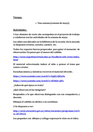 Tiempo:
 Una semana(semana de mayo).
Actividades :
1-Los alumnos de sexto año acompañan en el proyecto de trabajo
y colaboran con las actividades de la semana de mayo.
Los niños son ubicados en labibliotecade la escuela .En la mesada
se disponen revistas, carteles, cuentos etc.
Todos los espacios fueron preparados para guiar el momento de
observación: Un paseo por el museo del cabildo.
http://www.argentinavirtual.educ.ar/localhost/solo_texto/index.
html
El material seleccionado induce al niño a pensar el tema que
vamos a tratar.
Escuchan música y mientras recorren el material ofrecido .
https://www.youtube.com/watch?v=VgQCvQEta9o
https://www.youtube.com/watch?v=AE4hlA-uJFo
¿Saben de qué época se trata?
¿Qué observan en las imágenes?
Responden a lo que observan dialogando con sus compañeros y
docente.
Dibujan el cabildo en afiches o en cartulinas.
2-Se disponen a ver:
http://www.encuentro.gov.ar/sitios/encuentro/programas/ver?r
ec_id=50122
Los pequeños con dibujos y collage expresan lo visto en el video.
 