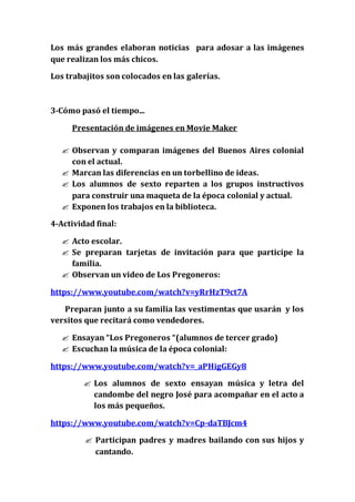 Los más grandes elaboran noticias para adosar a las imágenes
que realizan los más chicos.
Los trabajitos son colocados en las galerías.
3-Cómo pasó el tiempo...
Presentación de imágenes en Movie Maker
 Observan y comparan imágenes del Buenos Aires colonial
con el actual.
 Marcan las diferencias en un torbellino de ideas.
 Los alumnos de sexto reparten a los grupos instructivos
para construir una maqueta de la época colonial y actual.
 Exponen los trabajos en la biblioteca.
4-Actividad final:
 Acto escolar.
 Se preparan tarjetas de invitación para que participe la
familia.
 Observan un video de Los Pregoneros:
https://www.youtube.com/watch?v=yRrHzT9ct7A
Preparan junto a su familia las vestimentas que usarán y los
versitos que recitará como vendedores.
 Ensayan “Los Pregoneros “(alumnos de tercer grado)
 Escuchan la música de la época colonial:
https://www.youtube.com/watch?v=_aPHigGEGy8
 Los alumnos de sexto ensayan música y letra del
candombe del negro José para acompañar en el acto a
los más pequeños.
https://www.youtube.com/watch?v=Cp-daTBJcm4
 Participan padres y madres bailando con sus hijos y
cantando.
 