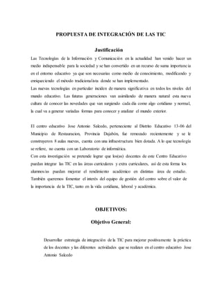 PROPUESTA DE INTEGRACIÓN DE LAS TIC
Justificación
Las Tecnologías de la Información y Comunicación en la actualidad han venido hacer un
medio indispensable para la sociedad y se han convertido en un recurso de suma importancia
en el entorno educativo ya que son necesarias como medio de conocimiento, modificando y
enriqueciendo el método tradicionalista donde se han implementado.
Las nuevas tecnologías en particular inciden de manera significativa en todos los niveles del
mundo educativo. Las futuras generaciones van asimilando de manera natural esta nueva
cultura de conocer las novedades que van surgiendo cada día como algo cotidiano y normal,
la cual va a generar variadas formas para conocer y analizar el mundo exterior.
El centro educativo Jose Antonio Salcedo, perteneciente al Distrito Educativo 13-06 del
Municipio de Restauracion, Provincia Dajabón, fue remozado recientemente y se le
construyeron 8 aulas nuevas, cuenta con una infraestructura bien dotada. A lo que tecnología
se refiere, no cuenta con un Laboratorio de informática.
Con esta investigación se pretende lograr que los(as) docentes de este Centro Educativo
puedan integrar las TIC en las áreas curriculares y extra curriculares, así de esta forma los
alumnos/as puedan mejorar el rendimiento académico en distintas área de estudio.
También queremos fomentar el interés del equipo de gestión del centro sobre el valor de
la importancia de la TIC, tanto en la vida cotidiana, laboral y académica.
OBJETIVOS:
Objetivo General:
Desarrollar estrategia de integración de la TIC para mejorar positivamente la práctica
de los docentes y las diferentes actividades que se realizan en el centro educativo Jose
Antonio Salcedo
 