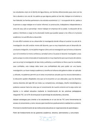11
Los estudiantes viven en el distrito de Agua blanca, con familias disfuncionales pues viven con las
tías o abuelas o con uno de los padres ya que algunos padres se han ido, trabajan en el exterior o
han fallecido; las familias pertenecen a los estratos económicos 1, 2 la ocupación de los padres o
la persona a cargo trabajan en el sector informal, la construcción, trabajadores independientes o
amas de casa; solo un porcentaje menor trabajan en empresas de la ciudad; la educación de los
padres o familiares a cargo no ha alcanzado niveles que puedan apoyar a los niños en el proceso
académico, lo cual dificulta su desarrollo.
En este difícil contexto se va a desarrollar la investigación donde influye el carácter no solo de la
investigación sino del carácter mismo del docente, que es muy importante para el desarrollo de
una buena instigación, no me podría imaginar cómo sería la investigación que la hiciera un docente
que no le tendrían la misma confianza y seriedad como si la posee el docente investigador y esas
parte aunque no está enmarcada en la planeación es muy importante para que el juicio de valores
que nos arroje la investigación de tipo mixto cualitativo y cuantitativo no lleve a que los resultados
sean confiables, este trabajo debe tener una confiabilidad alta para poder ser una buena
investigación y un buen trabajo académico y científico el esfuerzo del gobierno deber ser aplicado
y utilizado, no podemos permitir ya en estas circunstancias actuales que los recurso destinados a
la educación queden dilapidados sino que se le encuentre un uso adecuado y que los docentes
seamos docentes del siglo XXI con todas sus competencias, estrategias, diseño metodológicos y
podamos avanzar hacia los retos que el conocimiento de nuestro entorno así lo exija como son
Aportar a la calidad educativa mediante la transformación de las prácticas pedagógicas
integrando TIC, con el fin de enriquecer el aprendizaje de estudiantes y docentes.
Adoptar estrategias para orientar a los estudiantes en el uso de las TIC como herramientas de
acceso al conocimiento y como recurso para transformar positivamente la realidad de su entorno.
Promover la transformación de las instituciones educativas en organizaciones de aprendizaje a
Partir del fortalecimiento de las gestiones académica, directiva, administrativa y comunitaria
 