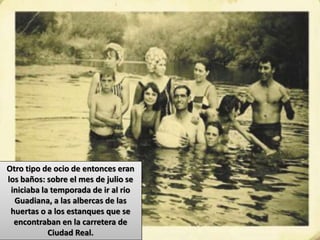 Otro tipo de ocio de entonces eran
los baños: sobre el mes de julio se
iniciaba la temporada de ir al rio
Guadiana, a las albercas de las
huertas o a los estanques que se
encontraban en la carretera de
Ciudad Real.
 