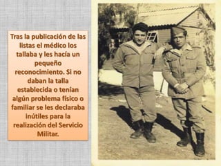Tras la publicación de las
listas el médico los
tallaba y les hacía un
pequeño
reconocimiento. Si no
daban la talla
establecida o tenían
algún problema físico o
familiar se les declaraba
inútiles para la
realización del Servicio
Militar.
 