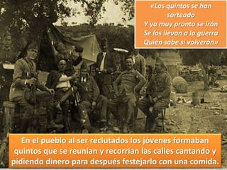 «Los quintos se han
sorteado
Y ya muy pronto se irán
Se los llevan a la guerra
Quién sabe si volverán»
En el pueblo al ser reclutados los jóvenes formaban
quintos que se reunían y recorrían las calles cantando y
pidiendo dinero para después festejarlo con una comida.
 