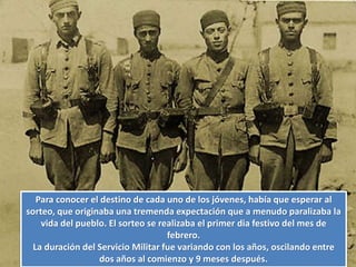 Para conocer el destino de cada uno de los jóvenes, había que esperar al
sorteo, que originaba una tremenda expectación que a menudo paralizaba la
vida del pueblo. El sorteo se realizaba el primer dia festivo del mes de
febrero.
La duración del Servicio Militar fue variando con los años, oscilando entre
dos años al comienzo y 9 meses después.
 