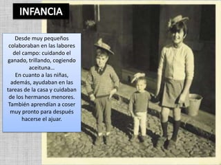 Desde muy pequeños
colaboraban en las labores
del campo: cuidando el
ganado, trillando, cogiendo
aceituna…
En cuanto a las niñas,
además, ayudaban en las
tareas de la casa y cuidaban
de los hermanos menores.
También aprendían a coser
muy pronto para después
hacerse el ajuar.
 