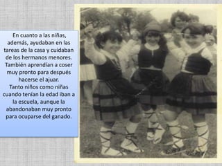 En cuanto a las niñas,
además, ayudaban en las
tareas de la casa y cuidaban
de los hermanos menores.
También aprendían a coser
muy pronto para después
hacerse el ajuar.
Tanto niños como niñas
cuando tenían la edad iban a
la escuela, aunque la
abandonaban muy pronto
para ocuparse del ganado.
 