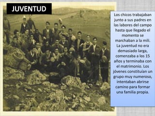 Los chicos trabajaban
junto a sus padres en
las labores del campo
hasta que llegado el
momento se
marchaban a la mili.
La juventud no era
demasiado larga,
comenzaba a los 15
años y terminaba con
el matrimonio. Los
jóvenes constituían un
grupo muy numeroso,
intentaban abrirse
camino para formar
una familia propia.
 
