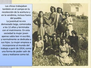 Las chicas trabajaban
también en el campo en la
recolección de la aceituna y
en la vendimia, incluso fuera
del pueblo.
La juventud no era
demasiado larga, comenzaba
a los 12 años y terminaba
con el matrimonio. En esta
sociedad la mujer joven
apenas sabía leer ni escribir,
y normalmente se dedicaba a
sus hijos. La mujer empieza a
incorporarse al mundo del
trabajo a parir de 1914, como
una forma de poder salir de
casa y realizarse como tal.
 