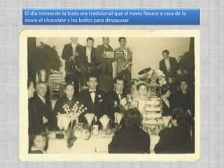 El día mismo de la boda era tradicional que el novio llevara a casa de la
novia el chocolate y los bollos para desayunar.
 