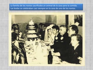 La familia de los novios sacrificaba un animal de la casa para la comida.
Las bodas se celebraban casi siempre en la casa de uno de los novios.
 