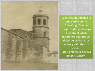 La Iglesia de Alcolea la
que servía como
”desahogo” de las
mujeres del pueblo ya
que era el único
momento que podían
dejar de cuidar a los
niños y salir de sus
casas.
Iglesia Nuestra Señora
de la Asunción.
 