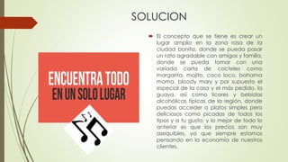 SOLUCION
 El concepto que se tiene es crear un
lugar amplio en la zona rosa de la
ciudad bonita, donde se pueda pasar
un rato agradable con amigos y familia,
donde se pueda tomar con una
variada carta de cocteles como
margarita, mojito, coco loco, bahama
mama, bloody mary y por supuesto el
especial de la casa y el más pedido, la
guaya, así como licores y bebidas
alcohólicas típicas de la región, donde
puedas acceder a platos simples pero
deliciosos como picadas de todos los
tipos y a tu gusto; y lo mejor de todo lo
anterior es que los precios son muy
asequibles, ya que siempre estamos
pensando en la economía de nuestros
clientes.
 