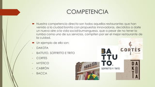 COMPETENCIA
 Nuestra competencia directa son todos aquellos restaurantes que han
venido a la ciudad bonita con propuestas innovadoras, decididos a darle
un nuevo aire a la vida social bumanguesa, que a pesar de no tener la
rumba como uno de sus servicios, compiten por ser el mejor restaurante de
la cuidad.
 Un ejemplo de ello son:
- DAKOTA
- BATTUTO, SOFFRITTO E TRITO
- CORTES
- MYSTICO
- CABRÒN
- BACCA
 