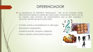 DIFERENCIADOR
 La experiencia en SHAMOA, Restaurante – Bar, es el concepto traído
directamente desde la capital de nuestro país, conocida por tener una de
las mejores vida nocturna de Latinoamérica, por su alta variedad y
opciones, donde hay gusto para todos.
- Comida, rumba y comodidad en un sólo lugar.
- Decoración vanguardista.
- Ambiente sencillo, tranquilo y relajante.
- Música variada y para todos los gustos.
 