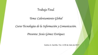 Trabajo Final
Tema: Calentamiento Global
Curso Tecnologías de la Información y Comunicación.
Presenta: Jesús Gómez Enríquez
Carlos A. Carrillo, Ver. A 09 de Julio de 2017
 