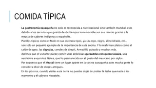 COMIDA TÍPICA
La gastronomía oaxaqueña no solo es reconocida a nivel nacional sino también mundial, esto
debido a los secretos que guarda desde tiempos inmemorables en sus recetas gracias a la
mezcla de sabores indígenas y españoles.
Platillos típicos como el Mole en sus diversos tipos, ya sea rojo, negro, almendrado, etc.,
son solo un pequeño ejemplo de la importancia de esta cocina. Y lo reafirman platos como el
caldo de gato, las tlayudas, tamales de chepil, Armadillo guisado y muchos más.
Además que el visitante puede comer unas deliciosas quesadillas con queso Oaxaca, una
verdadera exquisitez láctea, que ha permanecido en el gusto del mexicano por siglos.
Por supuesto que el Mezcal tiene un lugar aparte en la cocina oaxaqueña pues mucha gente lo
considera elixir de dioses antiguos.
En los postres, cuando visites esta tierra no puedes dejar de probar la leche quemada o los
mamones y el sabroso nicoatole.
 