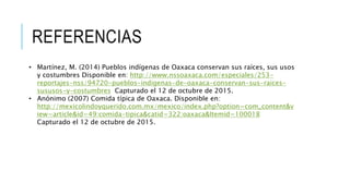 REFERENCIAS
• Martínez, M. (2014) Pueblos indígenas de Oaxaca conservan sus raíces, sus usos
y costumbres Disponible en: http://www.nssoaxaca.com/especiales/253-
reportajes-nss/94720-pueblos-indigenas-de-oaxaca-conservan-sus-raices-
sususos-y-costumbres Capturado el 12 de octubre de 2015.
• Anónimo (2007) Comida típica de Oaxaca. Disponible en:
http://mexicolindoyquerido.com.mx/mexico/index.php?option=com_content&v
iew=article&id=49:comida-tipica&catid=322:oaxaca&Itemid=100018
Capturado el 12 de octubre de 2015.
 