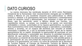 DATO CURIOSO
La cocina mexicana fue nombrada durante el 2010 como Patrimonio
Inmaterial de la Humanidad. Este reconocimiento otorgado por la UNESCO,
coloca a México en una excelente situación para potencializar su oferta
turística y detonar a la gastronomía mexicana tradicional y contemporánea
como un atractivo único y diferenciador. Los invitamos a viajar por estas
Rutas, que les permitirán sentir a México desde sus cocinas, sus
ingredientes únicos, su campo, sus ciudades y su gente, con recorridos
inolvidables y únicos, sustentados en la riqueza gastronómica. La presente
Ruta Gastronómica tiene como finalidad integrar a operadores y actividades,
actores y acciones, en un espacio del territorio que vinculen al estado,
municipios o pueblos en, y con la actividad turística, a partir de la riqueza
gastronómica de su región, brindando la oportunidad de participar en una
planificación ordenada y sustentable que dinamice la actividad económica,
además de que permita identificar nuevas oportunidades para el sector
empresarial. La creación de esta Ruta Gastronómica ha sido posible gracias a
la participación de una comunidad de empresarios comprometidos con el
turismo y la gastronomía; así como a la suma de esfuerzos de la Secretaría
de Turismo Federal, el Consejo de Promoción Turística de México, las
Secretarías de Turismo estatal, Cámaras y Asociaciones ligadas a este
 