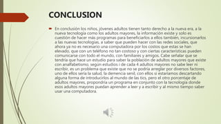 CONCLUSION
 En conclusión los niños, jóvenes adultos tienen tanto derecho a la nueva era, a la
nueva tecnología como los adultos mayores, la información existe y solo es
cuestión de hacer más programas para beneficiarlos a ellos también, incursionarlos
a las nuevas tecnologías, a saber que pueden hacer con las redes sociales, que
ahora ya no es necesario una computadora por los costos que estas se han
elevado, que con un teléfono no tan costoso y con ciertas características pueden
comunicarse con todo el mundo, con familiares y amigos. Cabe señalar que se
tendría que hace un estudio para saber la población de adultos mayores que existe
con analfabetismo, según estudios i de cada 4 adultos mayores no sabe leer ni
escribir, es un problema que existe que no se podría arreglar por diversos factores,
uno de ellos sería la salud, la demencia senil, con ellos si estaríamos descartando
alguna forma de introducirlos al mundo de las tics, pero el otro porcentaje de
adultos mayores, propondría un programa en conjunto con la tecnología donde
esos adultos mayores puedan aprender a leer y a escribir y al mismo tiempo saber
usar una computadora.
 