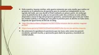  Hola maestra, buenas noches, solo quería comentar por este medio que realice mi
proyecto en la plataforma de genial.ly pero la verdad ya trabajándolo no me
agrado del todo, por eso decidí al final realizarlo en power point, sin embargo
como la plataforma de la udg no me permite subir dos archivos en esta ultima
diapositiva anexo la liga del programa genial.ly, comentando que trate por todos
los medios subirla a mi blog que nos pide la practica pero al abrirlo no tube éxito.
Dejando de igual forma el link de mi blog
 http://lourdeslourdesnu.blogspot.mx/2017/10/la-inclusion-de-los-adultos-mayores-
en.html
 https://www.genial.ly/59db9313f2aaf10cbc6bb07c/las-tics-en-los-adultos-mayores
 De antemano le agradezco la paciencia que me tuvo, este curso me pareció
excelente, aprendí mucho, y aprovecho para darle las gracias y mandarle un
cordial saludo.
 