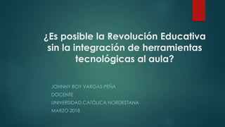 ¿Es posible la Revolución Educativa
sin la integración de herramientas
tecnológicas al aula?
JOHNNY ROY VARGAS PEÑA
DOCENTE
UNIVERSIDAD CATÓLICA NORDESTANA
MARZO 2018
 