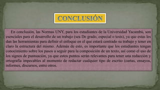 En conclusión, las Normas UNY, para los estudiantes de la Universidad Yacambú, son
esenciales para el desarrollo de un trabajo (sea De grado, especial o tesis), ya que estas les
dan las herramientas para definir el enfoque en el que estará centrado su trabajo y tener en
claro la estructura del mismo. Además de esto, es importante que los estudiantes tengan
conocimiento sobre los pasos a seguir para la composición de un texto, así como el uso de
los signos de puntuación, ya que estos puntos serán relevantes para tener una redacción y
ortografía impecables al momento de redactar cualquier tipo de escrito (cartas, ensayos,
informes, discursos, entre otros.
 