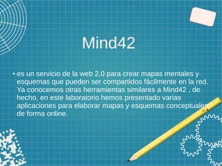 Mind42
● es un servicio de la web 2.0 para crear mapas mentales y
esquemas que pueden ser compartidos fácilmente en la red.
Ya conocemos otras herramientas similares a Mind42 , de
hecho, en este laboratorio hemos presentado varias
aplicaciones para elaborar mapas y esquemas conceptuales
de forma online.
 