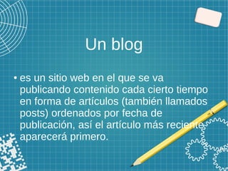 Un blog
● es un sitio web en el que se va
publicando contenido cada cierto tiempo
en forma de artículos (también llamados
posts) ordenados por fecha de
publicación, así el artículo más reciente
aparecerá primero.
 