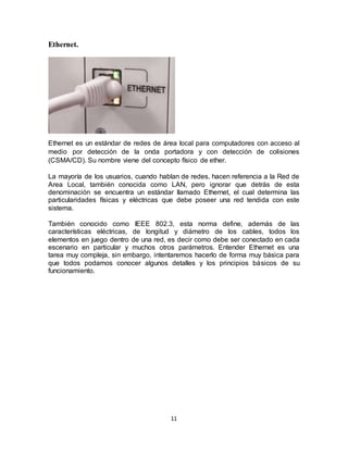 11
Ethernet.
Ethernet es un estándar de redes de área local para computadores con acceso al
medio por detección de la onda portadora y con detección de colisiones
(CSMA/CD). Su nombre viene del concepto físico de ether.
La mayoría de los usuarios, cuando hablan de redes, hacen referencia a la Red de
Area Local, también conocida como LAN, pero ignorar que detrás de esta
denominación se encuentra un estándar llamado Ethernet, el cual determina las
particularidades físicas y eléctricas que debe poseer una red tendida con este
sistema.
También conocido como IEEE 802.3, esta norma define, además de las
características eléctricas, de longitud y diámetro de los cables, todos los
elementos en juego dentro de una red, es decir como debe ser conectado en cada
escenario en particular y muchos otros parámetros. Entender Ethernet es una
tarea muy compleja, sin embargo, intentaremos hacerlo de forma muy básica para
que todos podamos conocer algunos detalles y los principios básicos de su
funcionamiento.
 