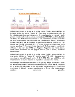 14
Clasesde direccionesIP
El Protocolo de Internet versión 4, en inglés: Internet Protocol version 4 (IPv4), es
la cuarta versión del Internet Protocol (IP). Es uno de los protocolos centrales de
los métodos estándares de interconexión de redes basados en Internet, y fue la
primera versión implementada para la producción de ARPANET, en 1983. Definida
en el RFC 791. IPv4 usa direcciones de 32 bits, limitándola a ya hace varios años
se vio que escaseaban las direcciones IPv4.Esta limitación ayudó a estimular el
impulso hacia IPv6, que a 2016 está en las primeras fases de implantación, y se
espera que termine reemplazando a IPv4.Las direcciones disponibles en la
reserva global de IANA pertenecientes al protocolo IPv4 se agotaron oficialmente
el lunes 31 de enero de 2011.2 Los Registros Regionales de Internet deben,
desde ahora, manejarse con sus propias reservas, que se estima, alcanzaran
hasta el 2020.
El Protocolo de Internet versión 6, en inglés: Internet Protocol version 6 (IPv6), es
una versión del Internet Protocol (IP), definida en el RFC 2460 y diseñada para
reemplazar a Internet Protocol version 4 (IPv4) RFC 791, que a 2016 se está
implementando en la gran mayoría de dispositivos que acceden a Internet.
Diseñado por Steve Deering de Xerox PARC y Craig Mudge, IPv6 sujeto a todas
las normativas que fuera configurado –está destinado a sustituir a IPv4, cuyo límite
en el número de direcciones de red admisibles está empezando a restringir el
crecimiento de Internet y su uso, especialmente en China, India, y otros países
asiáticos densamente poblados.
 