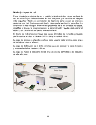 18
Diseño jerárquico de red.
En un diseño jerárquico de la red o modelo jerárquico de tres capas se divide la
red en varias capas independientes. Es una red plana que se divide en bloques
más pequeños y fáciles de administrar. Se fragmenta para separar las funciones
dentro de una red. Cada capa del diseño desempeña una función específica. La
división de la red en capas mantiene los problemas de la red aislados por capas,
simplifica el diseño, la implementación y la administración y ayuda a seleccionar el
equipo y las características que va a necesitar la red.
El diseño de red jerárquico incluye tres capas. El modelo de red está compuesto
por la capa de acceso, la capa de distribución y la capa de núcleo.
La capa de acceso es el punto en el que cada usuario, cada terminal, cada grupo
de trabajo se conecta a la red.
La capa de distribución es el límite entre las capas de acceso y la capa de núcleo
y su conectividad se basa en políticas.
La capa de núcleo o backbone de red proporciona una conmutación de paquetes
de alta velocidad.
 