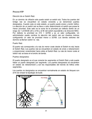 22
Proceso STP
Elección de un Switch Raíz:
En un dominio de difusión solo puede existir un switch raíz. Todos los puertos del
bridge raíz se encuentran en estado enviando y se denominan puertos
designados. Cuando esta en este estado, un puerto puede enviar y recibir tráfico.
La elección de un switch raíz se lleva a cabo determinando el switch que posea la
menor prioridad. Este valor es la suma de la prioridad por defecto dentro de un
rango de 1 al 65536 (20 a 216) y el ID del switch equivalente a la dirección MAC.
Por defecto la prioridad es 215 = 32768 y es un valor configurable. Un
administrador puede cambiar la elección del switch raíz por diversos motivos
configurando un valor de prioridad menor a 32768. Los demás switches del
dominio se llaman switch no raíz.
Puerto Raíz:
El puerto raíz corresponde a la ruta de menor coste desde el Switch no raíz, hasta
el Switch Raíz. Los puertos raíz se encuentran en estado de envío o retransmisión
y proporcionan conectividad hacia atrás al Switch Raíz. La ruta de menor coste al
switch raíz se basa en el ancho de banda.
Puertos designados:
El puerto designado es el que conecta los segmentos al Switch Raíz y solo puede
haber un puerto designado por segmento. Los puertos designados se encuentran
en estado de retransmisión y son los responsables del reenvío de tráfico entre
segmentos.
Los puertos no designados se encuentran normalmente en estado de bloqueo con
el fin de romper la topología de bucle.
 