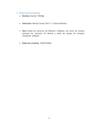 3
1. Datos de la empresa.
 Nombre. Internet WEB@
 Ubicación. Manuel Acuña 2451-1 / Colonia Morelos
 Giro. Presta los servicios de Internet y cafetería, así como de manera
opcional los servicios de librería y venta de equipo de cómputo
incluyendo software.
 Datos de contacto. 6649740660
 