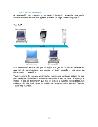 6
Marco Teórico y referentes.
A continuación se proveerá la pertinente información requerida para poder
familiarizarse con los términos y poder entender de mejor manera el proyecto.
Red LAN
Una red de área local o LAN (por las siglas en inglés de Local Area Network) es
una red de computadoras que abarca un área reducida a una casa, un
departamento o un edificio.
Tipos: La oferta de redes de área local es muy amplia, existiendo soluciones casi
para cualquier circunstancia. Podemos seleccionar el tipo de cable, la topología e
incluso el tipo de transmisión que más se adapte a nuestras necesidades. Sin
embargo, de toda esta oferta las soluciones más extendidas son tres: Ethernet,
Token Ring y Arcnet.
 