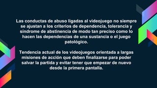 Las conductas de abuso ligadas al videojuego no siempre
se ajustan a los criterios de dependencia, tolerancia y
síndrome de abstinencia de modo tan preciso como lo
hacen las dependencias de una sustancia o el juego
patológico.
Tendencia actual de los videojuegos orientada a largas
misiones de acción que deben finalizarse para poder
salvar la partida y evitar tener que empezar de nuevo
desde la primera pantalla.
 