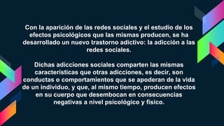 Con la aparición de las redes sociales y el estudio de los
efectos psicológicos que las mismas producen, se ha
desarrollado un nuevo trastorno adictivo: la adicción a las
redes sociales.
Dichas adicciones sociales comparten las mismas
características que otras adicciones, es decir, son
conductas o comportamientos que se apoderan de la vida
de un individuo, y que, al mismo tiempo, producen efectos
en su cuerpo que desembocan en consecuencias
negativas a nivel psicológico y físico.
 