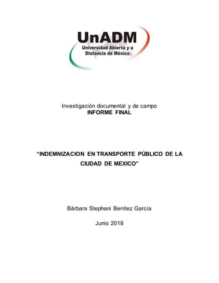 Investigación documental y de campo
INFORME FINAL
“INDEMNIZACION EN TRANSPORTE PÚBLICO DE LA
CIUDAD DE MEXICO”
Bárbara Stephani Benítez García
Junio 2018
 