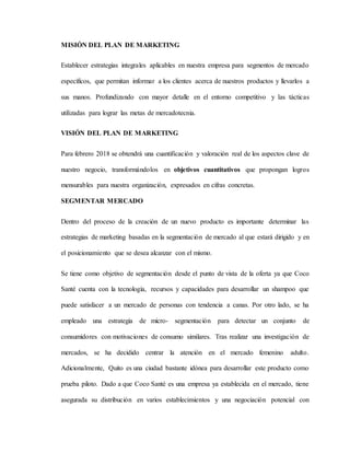 MISIÓN DEL PLAN DE MARKETING
Establecer estrategias integrales aplicables en nuestra empresa para segmentos de mercado
específicos, que permitan informar a los clientes acerca de nuestros productos y llevarlos a
sus manos. Profundizando con mayor detalle en el entorno competitivo y las tácticas
utilizadas para lograr las metas de mercadotecnia.
VISIÓN DEL PLAN DE MARKETING
Para febrero 2018 se obtendrá una cuantificación y valoración real de los aspectos clave de
nuestro negocio, transformándolos en objetivos cuantitativos que propongan logros
mensurables para nuestra organización, expresados en cifras concretas.
SEGMENTAR MERCADO
Dentro del proceso de la creación de un nuevo producto es importante determinar las
estrategias de marketing basadas en la segmentación de mercado al que estará dirigido y en
el posicionamiento que se desea alcanzar con el mismo.
Se tiene como objetivo de segmentación desde el punto de vista de la oferta ya que Coco
Santé cuenta con la tecnología, recursos y capacidades para desarrollar un shampoo que
puede satisfacer a un mercado de personas con tendencia a canas. Por otro lado, se ha
empleado una estrategia de micro- segmentación para detectar un conjunto de
consumidores con motivaciones de consumo similares. Tras realizar una investigación de
mercados, se ha decidido centrar la atención en el mercado femenino adulto.
Adicionalmente, Quito es una ciudad bastante idónea para desarrollar este producto como
prueba piloto. Dado a que Coco Santé es una empresa ya establecida en el mercado, tiene
asegurada su distribución en varios establecimientos y una negociación potencial con
 