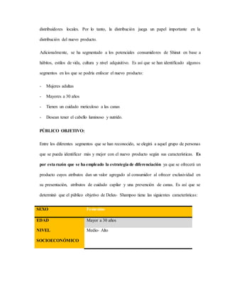 distribuidores locales. Por lo tanto, la distribución juega un papel importante en la
distribución del nuevo producto.
Adicionalmente, se ha segmentado a los potenciales consumidores de Shinut en base a
hábitos, estilos de vida, cultura y nivel adquisitivo. Es así que se han identificado algunos
segmentos en los que se podría enfocar el nuevo producto:
- Mujeres adultas
- Mayores a 30 años
- Tienen un cuidado meticuloso a las canas
- Desean tener el cabello luminoso y nutrido.
PÚBLICO OBJETIVO:
Entre los diferentes segmentos que se han reconocido, se elegirá a aquel grupo de personas
que se pueda identificar más y mejor con el nuevo producto según sus características. Es
por esta razón que se ha empleado la estrategia de diferenciación ya que se ofrecerá un
producto cuyos atributos dan un valor agregado al consumidor al ofrecer exclusividad en
su presentación, atributos de cuidado capilar y una prevención de canas. Es así que se
determinó que el público objetivo de Delux- Shampoo tiene las siguientes características:
SEXO Femenino
EDAD Mayor a 30 años
NIVEL
SOCIOECONÓMICO
Medio- Alto
 