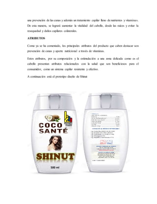 una prevención de las canas y además un tratamiento capilar lleno de nutrientes y vitaminas.
De esta manera, se logrará aumentar la vitalidad del cabello, desde las raíces y evitar la
resequedad y daños capilares colaterales.
ATRIBUTOS
Como ya se ha comentado, los principales atributos del producto que caben destacar son
prevención de canas y aporte nutricional a través de vitaminas.
Estos atributos, por su composición y la estimulación a una zona delicada como es el
cabello presentan atributos relacionados con la salud que son beneficiosos para el
consumidor, como un sistema capilar resistente y efectivo.
A continuación está el prototipo diseño de Shinut
500 ml
 