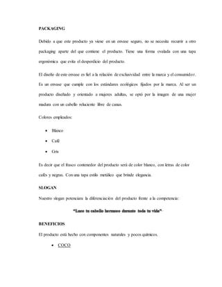 PACKAGING
Debido a que este producto ya viene en un envase seguro, no se necesita recurrir a otro
packaging aparte del que contiene el producto. Tiene una forma ovalada con una tapa
ergonómica que evita el desperdicio del producto.
El diseño de este envase es fiel a la relación de exclusividad entre la marca y el consumidor.
Es un envase que cumple con los estándares ecológicos fijados por la marca. Al ser un
producto diseñado y orientado a mujeres adultas, se optó por la imagen de una mujer
madura con un cabello reluciente libre de canas.
Colores empleados:
 Blanco
 Café
 Gris
Es decir que el frasco contenedor del producto será de color blanco, con letras de color
cafés y negras. Con una tapa estilo metálico que brinde elegancia.
SLOGAN
Nuestro slogan potenciara la diferenciación del producto frente a la competencia:
BENEFICIOS
El producto está hecho con componentes naturales y pocos químicos.
 COCO
 