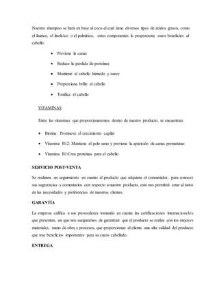 Nuestro shampoo se hará en base al coco el cual tiene diversos tipos de ácidos grasos, como
el láurico, el linoleico o el palmítico, estos componentes le proporciona estos beneficios al
cabello:
 Previene la canas
 Reduce la perdida de proteínas
 Mantiene al cabello húmedo y suave
 Proporciona brillo al cabello
 Tonifica el cabello
VITAMINAS
Entre las vitaminas que proporcionaremos dentro de nuestro producto, se encuentran:
 Biotina: Promueve el crecimiento capilar
 Vitamina B12: Mantiene el pelo sano y previene la aparición de canas prematuras
 Vitamina B1:Crea proteínas para el cabello
SERVICIO POST-VENTA
Se realizara un seguimiento en cuanto al producto que adquiera el consumidor, para conocer
sus sugerencias y comentarios con respecto a nuestro producto, esto nos permitirá estar al tanto
de las necesidades y preferencias de nuestros clientes.
GARANTÍA
La empresa califica a sus proveedores tomando en cuenta las certificaciones internacionales
que presentan, así que nos aseguramos de garantizar que el producto se realiza con los mejores
materiales, mano de obra y procesos, que proporcionan al cliente una alta calidad del producto
que trae beneficios importantes para su cuero cabelludo.
ENTREGA
 