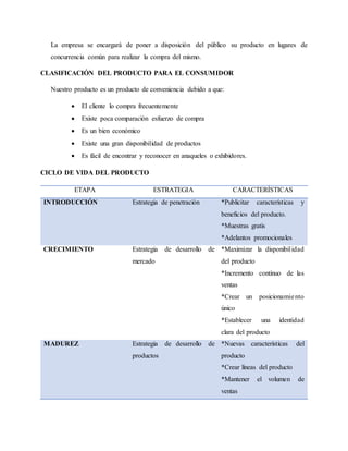 La empresa se encargará de poner a disposición del público su producto en lugares de
concurrencia común para realizar la compra del mismo.
CLASIFICACIÓN DEL PRODUCTO PARA EL CONSUMIDOR
Nuestro producto es un producto de conveniencia debido a que:
 El cliente lo compra frecuentemente
 Existe poca comparación esfuerzo de compra
 Es un bien económico
 Existe una gran disponibilidad de productos
 Es fácil de encontrar y reconocer en anaqueles o exhibidores.
CICLO DE VIDA DEL PRODUCTO
ETAPA ESTRATEGIA CARACTERÍSTICAS
INTRODUCCIÓN Estrategia de penetración *Publicitar características y
beneficios del producto.
*Muestras gratis
*Adelantos promocionales
CRECIMIENTO Estrategia de desarrollo de
mercado
*Maximizar la disponibilidad
del producto
*Incremento continuo de las
ventas
*Crear un posicionamiento
único
*Establecer una identidad
clara del producto
MADUREZ Estrategia de desarrollo de
productos
*Nuevas características del
producto
*Crear líneas del producto
*Mantener el volumen de
ventas
 