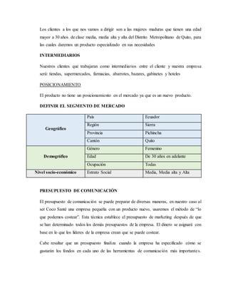Los clientes a los que nos vamos a dirigir son a las mujeres maduras que tienen una edad
mayor a 30 años de clase media, media alta y alta del Distrito Metropolitano de Quito, para
las cuales daremos un producto especializado en sus necesidades
INTERMEDIARIOS
Nuestros clientes que trabajaran como intermediarios entre el cliente y nuestra empresa
será: tiendas, supermercados, farmacias, abarrotes, bazares, gabinetes y hoteles
POSICIONAMIENTO
El producto no tiene un posicionamiento en el mercado ya que es un nuevo producto.
DEFINIR EL SEGMENTO DE MERCADO
Geográfico
País Ecuador
Región Sierra
Provincia Pichincha
Cantón Quito
Demográfico
Género Femenino
Edad De 30 años en adelante
Ocupación Todas
Nivel socio-económico Estrato Social Media, Media alta y Alta
PRESUPUESTO DE COMUNICACIÓN
El presupuesto de comunicación se puede preparar de diversas maneras, en nuestro caso al
ser Coco Santé una empresa pequeña con un producto nuevo, usaremos el método de “lo
que podemos costear”. Esta técnica establece el presupuesto de marketing después de que
se han determinado todos los demás presupuestos de la empresa. El dinero se asignará con
base en lo que los líderes de la empresa crean que se puede costear.
Cabe resaltar que un presupuesto finaliza cuando la empresa ha especificado cómo se
gastarán los fondos en cada uno de las herramientas de comunicación más importantes.
 