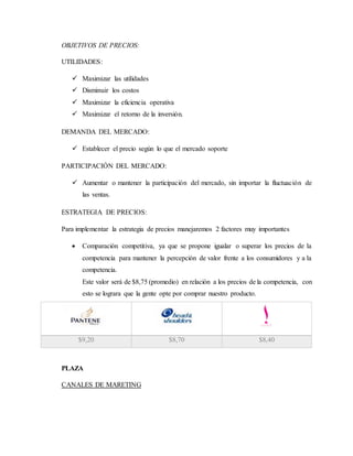 OBJETIVOS DE PRECIOS:
UTILIDADES:
 Maximizar las utilidades
 Disminuir los costos
 Maximizar la eficiencia operativa
 Maximizar el retorno de la inversión.
DEMANDA DEL MERCADO:
 Establecer el precio según lo que el mercado soporte
PARTICIPACIÓN DEL MERCADO:
 Aumentar o mantener la participación del mercado, sin importar la fluctuación de
las ventas.
ESTRATEGIA DE PRECIOS:
Para implementar la estrategia de precios manejaremos 2 factores muy importantes
 Comparación competitiva, ya que se propone igualar o superar los precios de la
competencia para mantener la percepción de valor frente a los consumidores y a la
competencia.
Este valor será de $8,75 (promedio) en relación a los precios de la competencia, con
esto se lograra que la gente opte por comprar nuestro producto.
$9,20 $8,70 $8,40
PLAZA
CANALES DE MARETING
 