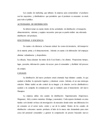 Los canales de marketing que utilizara la empresa para comercializar el producto
son los mayoristas y distribuidores que permitirán que el producto se encuentre en stock
para todo el público.
ACTIVIDADES DE DISTRIBUCIÓN
Se deberá tomar en cuenta dentro de las actividades de distribución al transporte,
almacenamiento, sistemas y equipos necesarios para que se pueda realizar una adecuada
distribución del producto.
EFECTIVIDAD Y EFICIENCIA
En cuanto a la eficiencia se buscara reducir los costos de inventario, del transporte
de la materia prima y el almacenamiento. Además en cuanto a la elaboración del empaque
eliminar redundancias y desperdicios.
La eficacia, busca alcanzar las metas de la Coco Santé y los clientes. Proporciona tiempo,
lugar, posesión, información puntos de acceso para el consumidor y facilidad del proceso
de compra.
CANALES
La distribución del nuevo producto estará orientada bajo distintos canales, lo que
ayudará a facilitar la operación logística y disminuir costes. Además, al ser una estrategia
selectiva Shinut tendrá un alto control de su imagen y la relación con los distribuidores
ayudará a la campaña de comunicación que se realizará para el lanzamiento del nuevo
Shampoo.
La empresa utiliza dos canales de distribución: Supermercados (Supermaxi,
Megamaxi, Akí) y centros naturistas (Kaluga y sucursales). Cada espacio destinado en estas
tiendas se lo destinó en base a la investigación de mercados donde existe una diferenciación
de consumo en el sector norte, centro y sur de la ciudad. Dentro de los canales de
distribución colocamos nuestro producto al lado de la marca más demandada para estar
cerca del potencial consumidor y generar la comparación de precios buscando nuevos
 