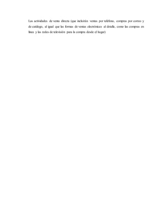 Las actividades de venta directa (que incluirán ventas por teléfono, compras por correo y
de catálogo, al igual que las formas de ventas electrónicas al detalle, como las compras en
línea y las redes de televisión para la compra desde el hogar)
 