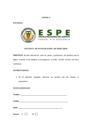 ANEXO A
ENCUESTA
ENCUESTA DE INVESTIGACIÓN DE MERCADOS
OBJETIVO: Recabar información sobre los gustos y preferencias del producto para la
higiene conocido como shampoo, la investigación se realiza sin fines de lucro solo fines
académicos.
INSTRUCCIONES:
 De las siguientes preguntas seleccione las opciones que más orienten su
pensamiento.
DATOS GENERALES
Nombre: __________________________________________________
Cédula: ____________________________________________________
Edad: _______________________________________________
Género F M
 